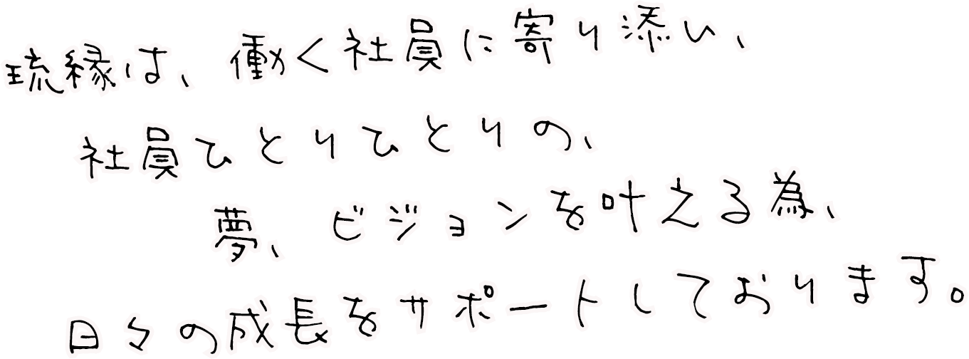 琉縁は、働く社員に寄り添い、社員ひとりひとりの、夢、ビジョンを叶える為、日々の成長をサポートしております。